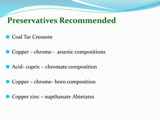 Preservatives Recommended
⚫ Coal Tar Creosote
⚫ Copper – chrome - arsenic compositions
⚫ Acid- cupric – chromate composition
⚫ Copper – chrome- born composition
⚫ Copper zinc – napthanate Abietates
 