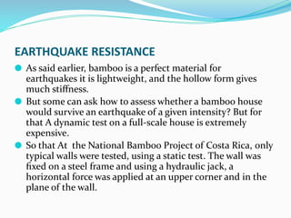 EARTHQUAKE RESISTANCE
⚫ As said earlier, bamboo is a perfect material for
earthquakes it is lightweight, and the hollow form gives
much stiﬀness.
⚫ But some can ask how to assess whether a bamboo house
would survive an earthquake of a given intensity? But for
that A dynamic test on a full-scale house is extremely
expensive.
⚫ So that At the National Bamboo Project of Costa Rica, only
typical walls were tested, using a static test. The wall was
ﬁxed on a steel frame and using a hydraulic jack, a
horizontal force was applied at an upper corner and in the
plane of the wall.
 