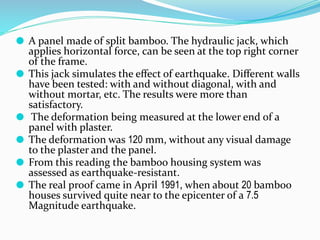 ⚫ A panel made of split bamboo. The hydraulic jack, which
applies horizontal force, can be seen at the top right corner
of the frame.
⚫ This jack simulates the eﬀect of earthquake. Diﬀerent walls
have been tested: with and without diagonal, with and
without mortar, etc. The results were more than
satisfactory.
⚫ The deformation being measured at the lower end of a
panel with plaster.
⚫ The deformation was 120 mm, without any visual damage
to the plaster and the panel.
⚫ From this reading the bamboo housing system was
assessed as earthquake-resistant.
⚫ The real proof came in April 1991, when about 20 bamboo
houses survived quite near to the epicenter of a 7.5
Magnitude earthquake.
 