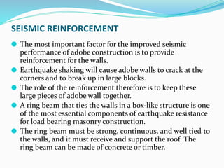SEISMIC REINFORCEMENT
⚫ The most important factor for the improved seismic
performance of adobe construction is to provide
reinforcement for the walls.
⚫ Earthquake shaking will cause adobe walls to crack at the
corners and to break up in large blocks.
⚫ The role of the reinforcement therefore is to keep these
large pieces of adobe wall together.
⚫ A ring beam that ties the walls in a box-like structure is one
of the most essential components of earthquake resistance
for load bearing masonry construction.
⚫ The ring beam must be strong, continuous, and well tied to
the walls, and it must receive and support the roof. The
ring beam can be made of concrete or timber.
 