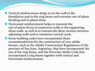 ⚫ Vertical reinforcement helps to tie the wall to the
foundation and to the ring beam and restrains out-of-plane
bending and in-plane shear.
⚫ Horizontal reinforcement helps to transmit the
out-of-plane forces in transverse walls to the supporting
shear walls, as well as to restrain the shear stresses between
adjoining walls and to minimize vertical crack.
⚫ Some building codes have incorporated these
recommendations for the construction of new adobe
houses, such as the Adobe Construction Regulations of the
province of San Juan, Argentina, that have incorporated the
use of the ring beam, and the Peruvian Adobe Code that
incorporated a ring beam together with vertical and
horizontal reinforcement.
 