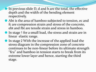 ⚫ In previous slide D, d and b are the total, the eﬀective
depth and the width of the bending element
respectively.
⚫ Abt is the area of bamboo subjected to tension, ec and
fc are compression strain and stress of the concrete,
ebt and fbt are tensile strain and stress in bamboo.
⚫ In stage 1 for a small load, the stress and strain are in
linear elastic range.
⚫ In stage 2 With the increase of the applied load the
stress diagram in the compression zone of concrete
continues to be non-linear before its ultimate strength
‘‘fcu’’ and bamboo in tension starts to break from its
extreme lower layer and hence, starting the third
stage.
 