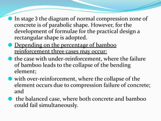 ⚫ In stage 3 the diagram of normal compression zone of
concrete is of parabolic shape. However, for the
development of formulae for the practical design a
rectangular shape is adopted.
⚫ Depending on the percentage of bamboo
reinforcement three cases may occur:
⚫ the case with under-reinforcement, where the failure
of bamboo leads to the collapse of the bending
element;
⚫ with over-reinforcement, where the collapse of the
element occurs due to compression failure of concrete;
and
⚫ the balanced case, where both concrete and bamboo
could fail simultaneously.
 