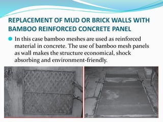 REPLACEMENT OF MUD OR BRICK WALLS WITH
BAMBOO REINFORCED CONCRETE PANEL
⚫ In this case bamboo meshes are used as reinforced
material in concrete. The use of bamboo mesh panels
as wall makes the structure economical, shock
absorbing and environment-friendly.
 