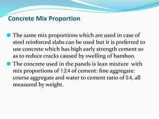 Concrete Mix Proportion
⚫ The same mix proportions which are used in case of
steel reinforced slabs can be used but it is preferred to
use concrete which has high early strength cement so
as to reduce cracks caused by swelling of bamboo.
⚫ The concrete used in the panels is lean mixture with
mix proportions of 1:2:4 of cement: ﬁne aggregate:
course aggregate and water to cement ratio of 0.4, all
measured by weight.
 