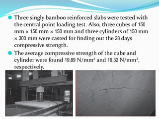 ⚫ Three singly bamboo reinforced slabs were tested with
the central point loading test. Also, three cubes of 150
mm × 150 mm × 150 mm and three cylinders of 150 mm
× 300 mm were casted for ﬁnding out the 28 days
compressive strength.
⚫ The average compressive strength of the cube and
cylinder were found 19.89 N/mm2
and 19.32 N/mm2
,
respectively.
 