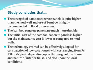 ⚫ The strength of bamboo concrete panels is quite higher
than the mud wall and use of bamboo is highly
recommended in ﬂood prone areas.
⚫ The bamboo concrete panels are much more durable.
⚫ The initial cost of the bamboo-concrete panels is higher
but the maintenance cost is lower as compared to mud
walls.
⚫ The technology evolved can be eﬀectively adopted for
construction of low-cost houses with cost ranging from Rs
180 to 250/feet2
depending upon the design of the house
and nature of interior ﬁnish, and also upon the local
conditions.
Study concludes that…..
 