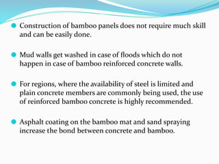 ⚫ Construction of bamboo panels does not require much skill
and can be easily done.
⚫ Mud walls get washed in case of ﬂoods which do not
happen in case of bamboo reinforced concrete walls.
⚫ For regions, where the availability of steel is limited and
plain concrete members are commonly being used, the use
of reinforced bamboo concrete is highly recommended.
⚫ Asphalt coating on the bamboo mat and sand spraying
increase the bond between concrete and bamboo.
 