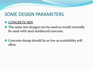 SOME DESIGN PARAMETERS
⚫ CONCRETE MIX
⚫ The same mix designs can be used as would normally
be used with steel reinforced concrete.
⚫ Concrete slump should be as low as workability will
allow
 