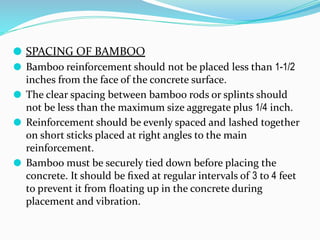 ⚫ SPACING OF BAMBOO
⚫ Bamboo reinforcement should not be placed less than 1-1/2
inches from the face of the concrete surface.
⚫ The clear spacing between bamboo rods or splints should
not be less than the maximum size aggregate plus 1/4 inch.
⚫ Reinforcement should be evenly spaced and lashed together
on short sticks placed at right angles to the main
reinforcement.
⚫ Bamboo must be securely tied down before placing the
concrete. It should be ﬁxed at regular intervals of 3 to 4 feet
to prevent it from ﬂoating up in the concrete during
placement and vibration.
 