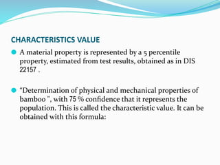 CHARACTERISTICS VALUE
⚫ A material property is represented by a 5 percentile
property, estimated from test results, obtained as in DIS
22157 .
⚫ “Determination of physical and mechanical properties of
bamboo ", with 75 % conﬁdence that it represents the
population. This is called the characteristic value. It can be
obtained with this formula:
 
