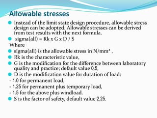 Allowable stresses
⚫ Instead of the limit state design procedure, allowable stress
design can be adopted. Allowable stresses can be derived
from test results with the next formula.
⚫ sigma(all) = Rk x G x D / S
Where
⚫ sigma(all) is the allowable stress in N/mm2
,
⚫ Rk is the characteristic value,
⚫ G is the modiﬁcation for the diﬀerence between laboratory
quality and practice; default value 0.5,
⚫ D is the modiﬁcation value for duration of load:
- 1.0 for permanent load,
- 1.25 for permanent plus temporary load,
- 1.5 for the above plus windload.
⚫ S is the factor of safety, default value 2,25.
 