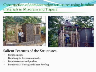 Construction of demonstration structures using bamboo
materials in Mizoram and Tripura
Salient Features of the Structures
• Bamboo posts
• Bamboo grid ferrocement walls
• Bamboo trusses and purlins
• Bamboo Mat Corrugated Sheet Rooﬁng
 