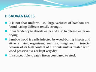 DISADVANTAGES
⚫ It is not that uniform, i.e., large varieties of bamboo are
found having diﬀerent tensile strength.
⚫ It has tendency to absorb water and also to release water on
drying.
⚫ Bamboo wood is easily infected by wood-boring insects and
attracts living organisms, such as, fungi and insects
because of its high content of nutrients unless treated with
wood preservatives or kept very dry.
⚫ It is susceptible to catch ﬁre as compared to steel.
 