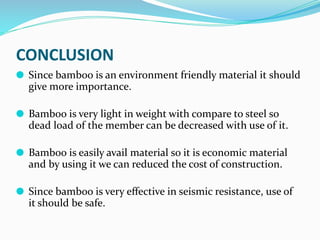 CONCLUSION
⚫ Since bamboo is an environment friendly material it should
give more importance.
⚫ Bamboo is very light in weight with compare to steel so
dead load of the member can be decreased with use of it.
⚫ Bamboo is easily avail material so it is economic material
and by using it we can reduced the cost of construction.
⚫ Since bamboo is very eﬀective in seismic resistance, use of
it should be safe.
 