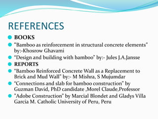 REFERENCES
⚫ BOOKS
⚫ “Bamboo as reinforcement in structural concrete elements”
by:-Khosrow Ghavami
⚫ “Design and building with bamboo” by:- Jules J.A.Jansse
⚫ REPORTS
⚫ “Bamboo Reinforced Concrete Wall as a Replacement to
Brick and Mud Wall” by:- M Mishra, S Mujumdar
⚫ “Connections and slab for bamboo construction” by
Guzman David, PhD candidate ,Morel Claude,Professor
⚫ ”Adobe Construction” by Marcial Blondet and Gladys Villa
Garcia M. Catholic University of Peru, Peru
 