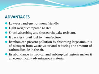 ADVANTAGES
⚫ Low-cost and environment friendly.
⚫ Light weight compared to steel.
⚫ Shock absorbing and thus earthquake resistant.
⚫ It uses less fossil fuel to manufacture.
⚫ Bamboo can prevent pollution by absorbing large amounts
of nitrogen from waste water and reducing the amount of
carbon dioxide in the air.
⚫ Its abundance in tropical and subtropical regions makes it
an economically advantageous material.
 