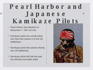 Pearl Harbor and Japanese Kamikaze Pilots Pearl Harbor was attacked on December 7, 1941 at 8 am Kamikaze pilots are suicide pilots who flew their planes in to the US battleships Kamikaze pilots flew planes directly into US battleships Kamikaze pilots felt that this was the ultimate honorable death 