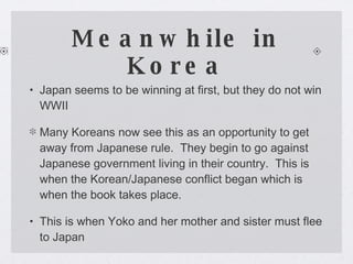 Meanwhile in Korea Japan seems to be winning at first, but they do not win WWII Many Koreans now see this as an opportunity to get away from Japanese rule.  They begin to go against Japanese government living in their country.  This is when the Korean/Japanese conflict began which is when the book takes place. This is when Yoko and her mother and sister must flee to Japan 