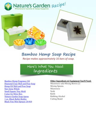 Bamboo Hemp Soap Recipe
Recipe makes approximately 16 bars of soap.
Bamboo Hemp Fragrance Oil
Diamond Clear Melt and Pour Soap
Hemp Oil Melt and Pour Soap
Star Anise Whole
Small Square Tray Mold
Cutter for Mitre Box
Natures Garden Soap Apron
1 oz. Black Bullet Bottles
Black Fine Mist Sprayer 20/410
Other Ingredients & Equipment You'll Need:
Microwave safe-Mixing Bowls (2)
Mixing Spoons
Microwave
Scale
Knife
Rubbing Alcohol
Cutting Board
 