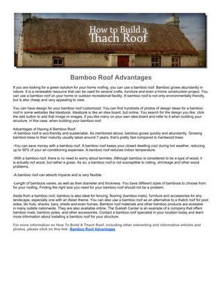 Bamboo Roof Advantages
If you are looking for a green solution for your home roofing, you can use a bamboo roof. Bamboo grows abundantly in
nature. It is a renewable resource that can be used for several crafts, furniture and even a home construction project. You
can use a bamboo roof on your home or outdoor recreational facility. A bamboo roof is not only environmentally friendly,
but is also cheap and very appealing to view.

You can have design for your bamboo roof customized. You can find hundreds of photos of design ideas for a bamboo
roof in some websites like Ideabook. Ideabook is like an idea board, but online. You search for the design you like, click
the add button to add that image or images, if you like many on your own idea board and refer to it when building your
structure, in this case, when building your bamboo roof.

Advantages of Having A Bamboo Roof:
-A bamboo roof is eco-friendly and sustainable. As mentioned above, bamboo grows quickly and abundantly. Growing
bamboo trees to their maturity usually takes around 7 years, that’s pretty fast compared to hardwood trees.

-You can save money with a bamboo roof. A bamboo roof keeps your closed dwelling cool during hot weather, reducing
up to 50% of your air-conditioning expenses. A bamboo roof reduces indoor temperature.

-With a bamboo roof, there is no need to worry about termites. Although bamboo is considered to be a type of wood, it
is actually not wood, but rather a grass. As so, a bamboo roof is not susceptible to rotting, shrinkage and other wood
problems.

-A bamboo roof can absorb impacts and is very flexible.

-Length of bamboos varies, as well as their diameter and thickness. You have different sizes of bamboos to choose from
for your roofing. Finding the right size you need for your bamboo roof should not be a problem.

Aside from a bamboo roof, bamboo is also ideal for fencing, flooring (bamboo mats), furniture and accessories for any
landscape, especially one with an Asian theme. You can also use a bamboo roof as an alternative to a thatch roof for pool
sides, tiki huts, shacks, bars, sheds and even homes. Bamboo roof materials and other bamboo products are available
in many outlets nationwide. They are also available online. The Sukkah Center is an example of a company that offers
bamboo mats, bamboo poles, and other accessories. Contact a bamboo roof specialist in your location today and learn
more information about installing a bamboo roof for your structure.

For more information on How To Build A Thach Roof, including other interesting and informative articles and
photos, please click on this link: Bamboo Roof Advantages
 
