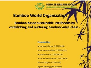 Bamboo based sustainable livelihoods by
establishing and nurturing bamboo value chain .
Bamboo World Organization
Antaryami Karjee (17201010)
Dharmananda Bhoi (17201021)
Gonsai Murmu (17201025)
Jhansirani Hembram (17201028)
Naresh Majhi (17201039)
Pijush Naiding (17201044)
 