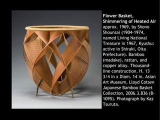 Flower Basket,
Shimmering of Heated Air
approx. 1969, by Shono
Shounsai (1904-1974,
named Living National
Treasure in 1967, Kyushu:
active in Shiraki, Oita
Prefecture). Bamboo
(madake), rattan, and
copper alloy. Thousand-
line construction. H. 13
3/4 in x Diam. 14 in. Asian
Art Museum, Lloyd Cotsen
Japanese Bamboo Basket
Collection, 2006.3.836 (B-
1095). Photograph by Kaz
Tsuruta.
 