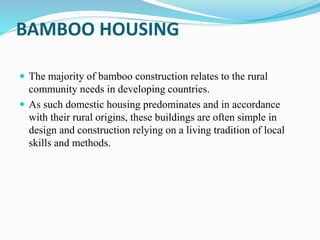 BAMBOO HOUSING
 The majority of bamboo construction relates to the rural
community needs in developing countries.
 As such domestic housing predominates and in accordance
with their rural origins, these buildings are often simple in
design and construction relying on a living tradition of local
skills and methods.
 