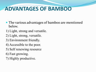 ADVANTAGES OF BAMBOO
 The various advantages of bamboo are mentioned
below.
1) Light, strong and versatile.
2) Light, strong, versatile.
3) Environment friendly.
4) Accessible to the poor.
5) Self renewing resource
6) Fast growing.
7) Highly productive.
 
