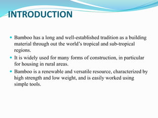 INTRODUCTION
 Bamboo has a long and well-established tradition as a building
material through out the world’s tropical and sub-tropical
regions.
 It is widely used for many forms of construction, in particular
for housing in rural areas.
 Bamboo is a renewable and versatile resource, characterized by
high strength and low weight, and is easily worked using
simple tools.
 