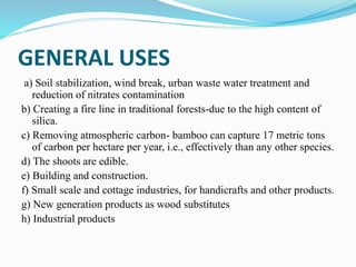 GENERAL USES
a) Soil stabilization, wind break, urban waste water treatment and
reduction of nitrates contamination
b) Creating a fire line in traditional forests-due to the high content of
silica.
c) Removing atmospheric carbon- bamboo can capture 17 metric tons
of carbon per hectare per year, i.e., effectively than any other species.
d) The shoots are edible.
e) Building and construction.
f) Small scale and cottage industries, for handicrafts and other products.
g) New generation products as wood substitutes
h) Industrial products
 