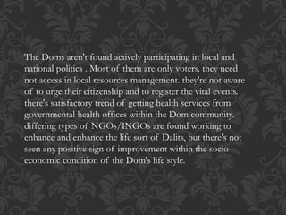 The Doms aren't found actively participating in local and
national politics . Most of them are only voters. they need
not access in local resources management. they're not aware
of to urge their citizenship and to register the vital events.
there's satisfactory trend of getting health services from
governmental health offices within the Dom community.
differing types of NGOs/INGOs are found working to
enhance and enhance the life sort of Dalits, but there's not
seen any positive sign of improvement within the socio-
economic condition of the Dom's life style.
 