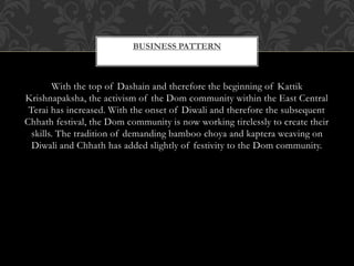 BUSINESS PATTERN
With the top of Dashain and therefore the beginning of Kattik
Krishnapaksha, the activism of the Dom community within the East Central
Terai has increased. With the onset of Diwali and therefore the subsequent
Chhath festival, the Dom community is now working tirelessly to create their
skills. The tradition of demanding bamboo choya and kaptera weaving on
Diwali and Chhath has added slightly of festivity to the Dom community.
 