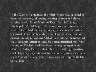 In the Dom settlement, all the relations are now engaged in
bamboo searching, chopping, making kaptera and choya.
consistent with Ratna Marik of Dom Basti in Bhangaha
Municipality-5, Siddhapur, all the relations need to share the
work to form baskets, sticks, hooks, fans, cones and other
toys made from bamboo choya and kaptera, which are in
demand during Diwali and Chhath festivals.At the mouth of
the Siddhapur settlement may be a small thatched hut. With
the top of Dashain and therefore the beginning of Kattik
Krishnapaksha, Ratna has been busy day and night making
choli, kaptera, dali, chiti, nanglo-chalno, fan, koniya and other
toys He wont to sleep while using choya and kaptera till late
in the dark
 