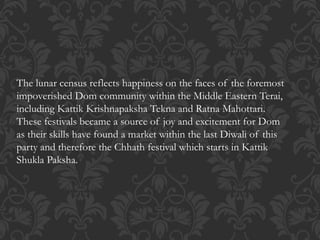 The lunar census reflects happiness on the faces of the foremost
impoverished Dom community within the Middle Eastern Terai,
including Kattik Krishnapaksha Tekna and Ratna Mahottari.
These festivals became a source of joy and excitement for Dom
as their skills have found a market within the last Diwali of this
party and therefore the Chhath festival which starts in Kattik
Shukla Paksha.
 