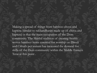Making a spread of things from bamboo choya and
kaptera (similar to rakhandharan made up of choya and
kaptera) is that the main occupation of the Dom
community. The Maithil tradition of creating freshly
woven bamboo items essential for worship on Diwali
and Chhath per annum has increased the demand for
skills of the Dom community within the Middle Eastern
Terai at this point .
 