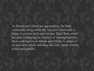 As Diwali and Chhath are approaching, the Dalit
community living within the very poor Dom caste is
happy to possess an honest income. Dom Basti, which
has been embracing the business of creating bamboo
choya and kaptero on Diwali and Chhath, is related to
an equivalent rituals including dali, chiti, nanglo-chalno,
koniya and pankha.
 