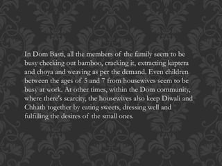 In Dom Basti, all the members of the family seem to be
busy checking out bamboo, cracking it, extracting kaptera
and choya and weaving as per the demand. Even children
between the ages of 5 and 7 from housewives seem to be
busy at work. At other times, within the Dom community,
where there's scarcity, the housewives also keep Diwali and
Chhath together by eating sweets, dressing well and
fulfilling the desires of the small ones.
 