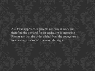 As Diwali approaches, parents are busy at work and
therefore the demand for an equivalent is increasing.
Parents say that the order added from the youngsters is
functioning as a ‘tonic’ to extend the vigor.
 
