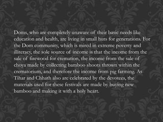 Doms, who are completely unaware of their basic needs like
education and health, are living in small huts for generations. For
the Dom community, which is mired in extreme poverty and
illiteracy, the sole source of income is that the income from the
sale of firewood for cremation, the income from the sale of
choya made by collecting bamboo shoots thrown within the
crematorium, and therefore the income from pig farming. As
Tihar and Chhath also are celebrated by the devotees, the
materials used for these festivals are made by buying new
bamboo and making it with a holy heart.
 