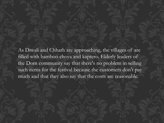 As Diwali and Chhath are approaching, the villages of are
filled with bamboo choya and kaptero. Elderly leaders of
the Dom community say that there's no problem in selling
such items for the festival because the customers don't pay
much and that they also say that the costs are reasonable.
 