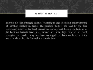 BUSINESS STRATEGY
There is no such strategic business planning is used in selling and promoting
of bamboo baskets in Nepal .the bamboo baskets are sold by the dom
community itself in the local market on the days and before the festivals as
the bamboo baskets have just demand on those days only so no much
strategies are needed ,they just have to supply the bamboo baskets in the
markets where there is demand at a certain time.
 