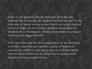 Some of our products, like the palm leaf hand fan and
therefore the ivy coaster, are handwoven from one leaf or one
long strip of rattan. even as no two leaves are exactly identical
colour or shape, no two of those products are going to be
identical either. for instance , thicker rattan strips are going to
be woven into bigger coasters.
They love how each may be a unique piece of art, charming
in its title . once they put together a group of baskets or
coasters we confirm to pick pieces that are an honest match
with the others within the set, which they're going to look
beautiful in our customers' home.
 