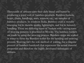 Thousands of artisans earn their daily bread and butter by
producing a good sort of bamboo products. Bamboo baskets,
boxes, chairs, handbags, mats, winnow, etc., are samples of
bamboo products. In southern India, Bamboo craft is trendily
emerging for its durable quality, lightweight, and for its leisurely
handling. There are differing types of baskets with varying sorts
of weaving patterns is practiced in Mysore. The bamboo baskets
are made by using the weaving process. Bamboo strips are soaked
in water to form the Bamboo softer for the bending and weaving
process. Weaving isn't the sole method of joining, but a singular
process of bamboo handcraft that represents the actual material
properties and therefore the highly developed techniques of
artisans.
 