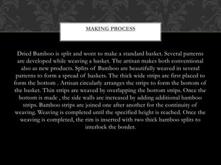 MAKING PROCESS
Dried Bamboo is split and wont to make a standard basket. Several patterns
are developed while weaving a basket. The artisan makes both conventional
also as new products. Splits of Bamboo are beautifully weaved in several
patterns to form a spread of baskets. The thick wide strips are first placed to
form the bottom . Artisan circularly arranges the strips to form the bottom of
the basket. Thin strips are weaved by overlapping the bottom strips. Once the
bottom is made , the side walls are increased by adding additional bamboo
strips. Bamboo strips are joined one after another for the continuity of
weaving. Weaving is completed until the specified height is reached. Once the
weaving is completed, the rim is inserted with two thick bamboo splits to
interlock the border.
 