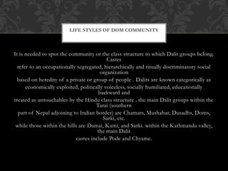 LIFE STYLES OF DOM COMMUNITY
It is needed to spot the community or the class structure to which Dalit groups belong.
Castes
refer to an occupationally segregated, hierarchically and ritually discriminatory social
organization
based on heredity of a private or group of people . Dalits are known categorically as
economically exploited, politically voiceless, socially humiliated, educationally
backward and
treated as untouchables by the Hindu class structure . the main Dalit groups within the
Tarai (southern
part of Nepal adjoining to Indian border) are Chamars, Mushahar, Dusadhs, Doms,
Sarki, etc.
while those within the hills are Damai, Kami, and Sarki. within the Kathmandu valley,
the main Dalit
castes include Pode and Chyame.
 