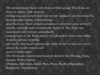 The present paper deals with Dom or Dalit group. The doms are
short in stature, dark skinned,
having long and loosely kept hair mostly unplaited and therefore the
most peculiar feature is their strange
glass like eyes. Their educational status is extremely poor as they're
socially, culturally and economically deprived. The doms are
considered rock bottom untouchable
caste groups of the Terai; they're not allowed to fetch water either
from the private or public
tube wells. they need separate tube wells for his or her own use or
attend the nearby stream and
pond to fetch water.
The Doms are concentrated more in districts like Morang, Jhapa,
Sunsari, Siraha, Saptari,
Dhanusa, Mahottari, Sarlahi Bara, Parsa, Rauthat Rupandehi,
Kapilvastu, Nawalparasi
 