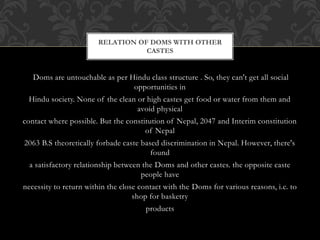 RELATION OF DOMS WITH OTHER
CASTES
Doms are untouchable as per Hindu class structure . So, they can't get all social
opportunities in
Hindu society. None of the clean or high castes get food or water from them and
avoid physical
contact where possible. But the constitution of Nepal, 2047 and Interim constitution
of Nepal
2063 B.S theoretically forbade caste based discrimination in Nepal. However, there's
found
a satisfactory relationship between the Doms and other castes. the opposite caste
people have
necessity to return within the close contact with the Doms for various reasons, i.e. to
shop for basketry
products
 