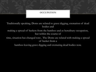 Traditionally speaking, Doms are related to grave digging, cremation of dead
bodies and
making a spread of baskets from the bamboo and as hereditary occupation,
but within the course of
time, situation has changed tons . The Doms are related with making a spread
of basket from a
bamboo leaving grave digging and cremating dead bodies now.
OCCUPATION
 