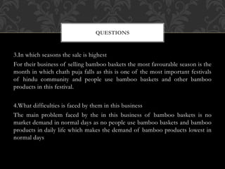 3.In which seasons the sale is highest
For their business of selling bamboo baskets the most favourable season is the
month in which chath puja falls as this is one of the most important festivals
of hindu community and people use bamboo baskets and other bamboo
products in this festival.
4.What difficulties is faced by them in this business
The main problem faced by the in this business of bamboo baskets is no
market demand in normal days as no people use bamboo baskets and bamboo
products in daily life which makes the demand of bamboo products lowest in
normal days
QUESTIONS
 